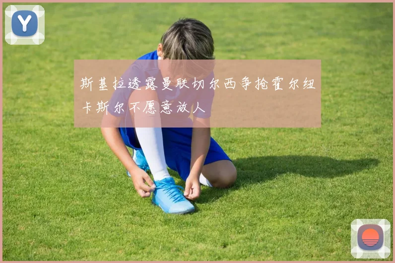 斯基拉透露曼联切尔西争抢霍尔纽卡斯尔不愿意放人