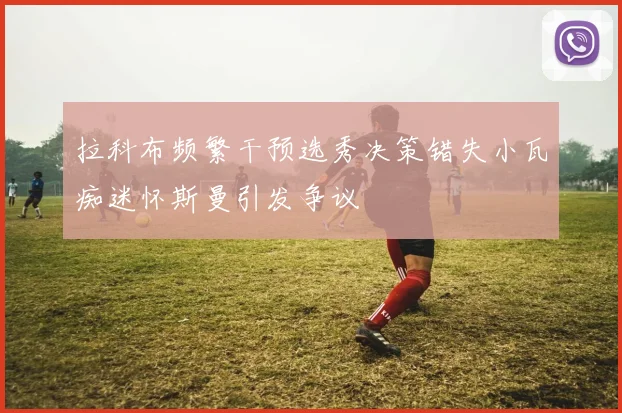 拉科布频繁干预选秀决策错失小瓦痴迷怀斯曼引发争议