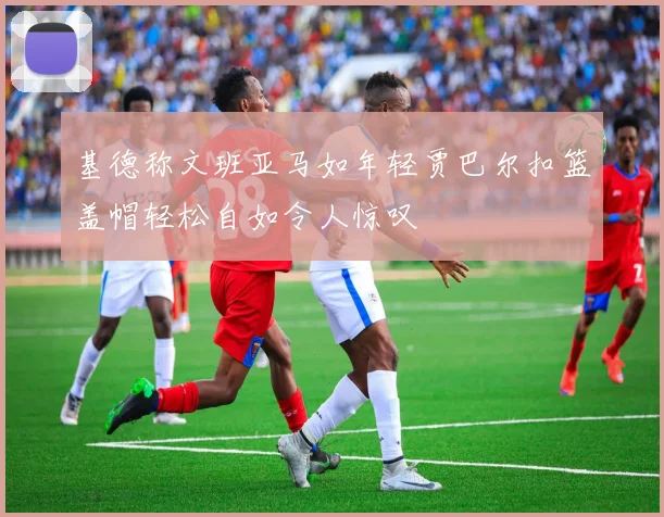 基德称文班亚马如年轻贾巴尔扣篮盖帽轻松自如令人惊叹