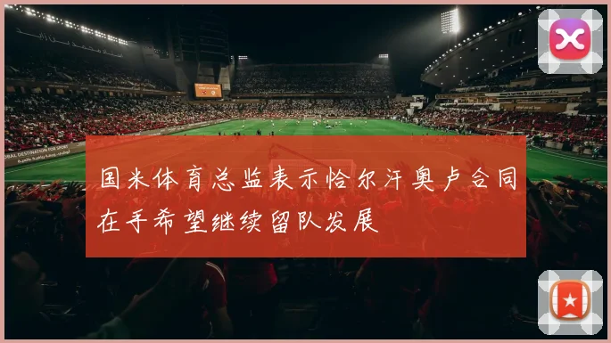 国米体育总监表示恰尔汗奥卢合同在手希望继续留队发展