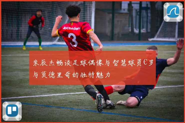 朱辰杰畅谈足球偶像与智慧球员C罗与莫德里奇的独特魅力