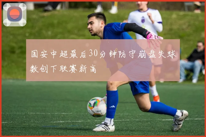 国安中超最后30分钟防守崩盘失球数创下联赛新高