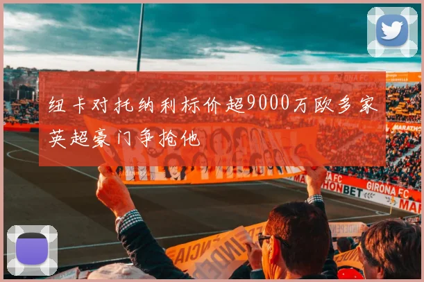 纽卡对托纳利标价超9000万欧多家英超豪门争抢他