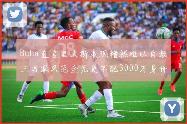 Buha直言里夫斯表现糟糕难以自救三当家风范全无更不配3000万身价