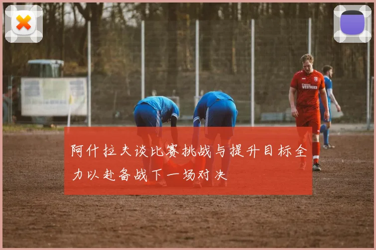 阿什拉夫谈比赛挑战与提升目标全力以赴备战下一场对决