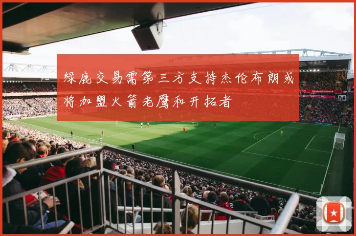 绿鹿交易需第三方支持杰伦布朗或将加盟火箭老鹰和开拓者