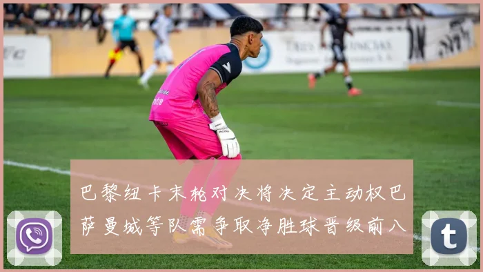 巴黎纽卡末轮对决将决定主动权巴萨曼城等队需争取净胜球晋级前八