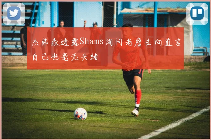 杰弗森透露Shams询问老詹去向直言自己也毫无头绪